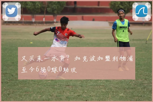 又买来一水货？加克波加盟利物浦至今6场0球0助攻