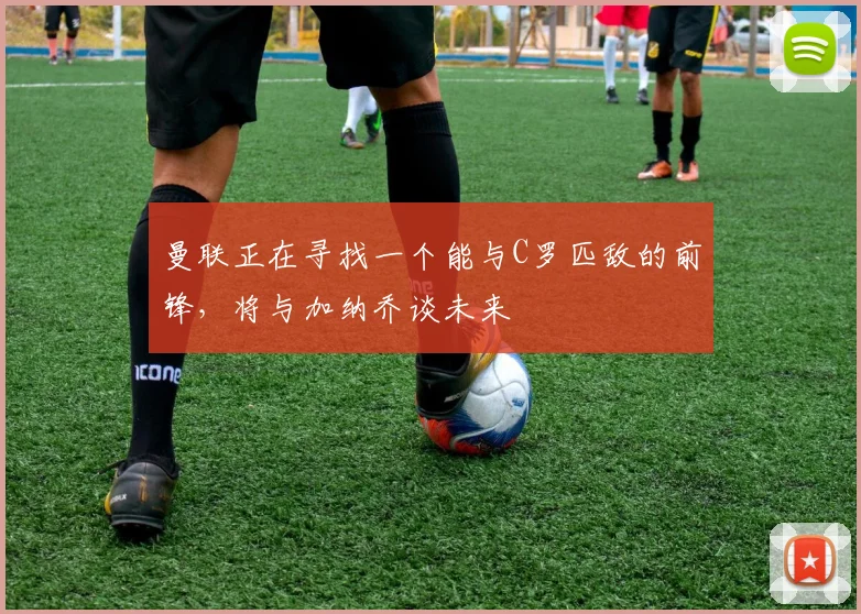 曼联正在寻找一个能与C罗匹敌的前锋，将与加纳乔谈未来