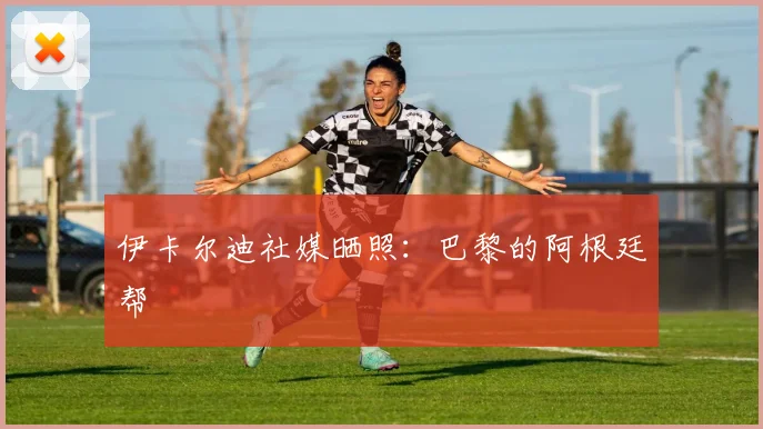 伊卡尔迪社媒晒照：巴黎的阿根廷帮