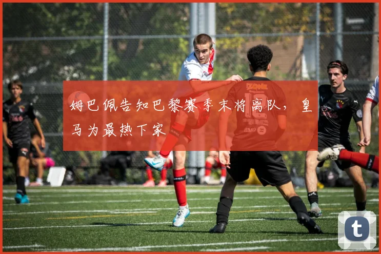 姆巴佩告知巴黎赛季末将离队，皇马为最热下家