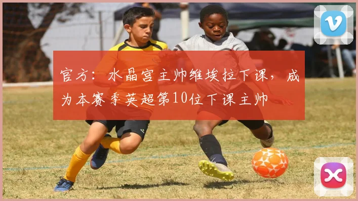 官方：水晶宫主帅维埃拉下课，成为本赛季英超第10位下课主帅