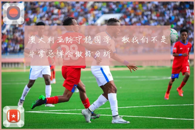 澳大利亚防守稳固浮嶋敏我们不是非常忌惮会做好分析