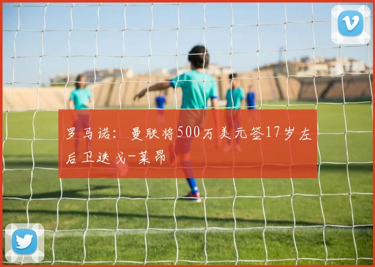 罗马诺：曼联将500万美元签17岁左后卫迭戈-莱昂