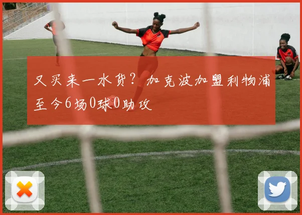 又买来一水货？加克波加盟利物浦至今6场0球0助攻