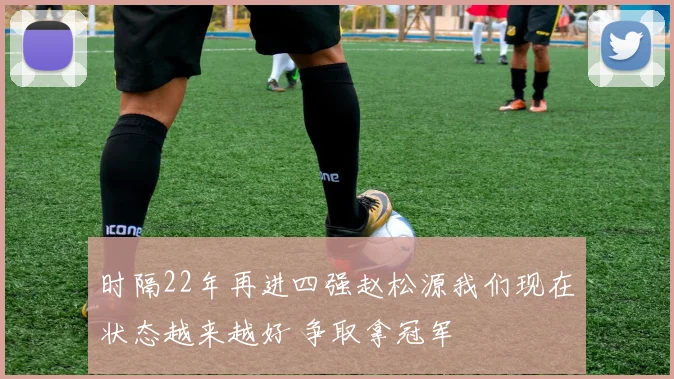 时隔22年再进四强赵松源我们现在状态越来越好 争取拿冠军