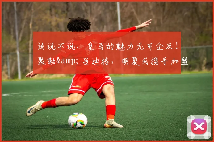 该说不说，皇马的魅力无可企及！聚勒&吕迪格，明夏或携手加盟