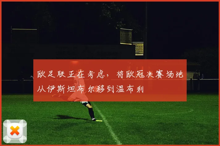 欧足联正在考虑，将欧冠决赛场地从伊斯坦布尔移到温布利