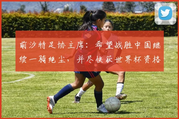 前沙特足协主席：希望战胜中国继续一骑绝尘，并尽快获世界杯资格