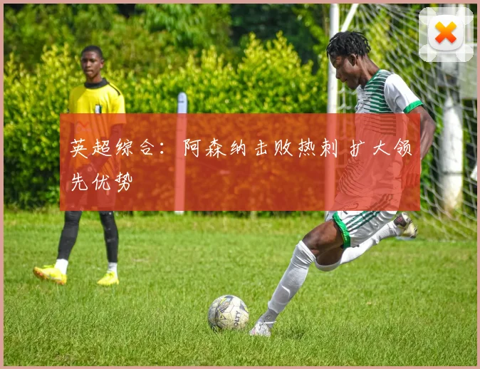 英超综合：阿森纳击败热刺 扩大领先优势