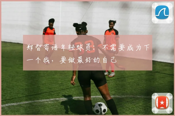 郑智寄语年轻球员：不需要成为下一个我，要做最好的自己
