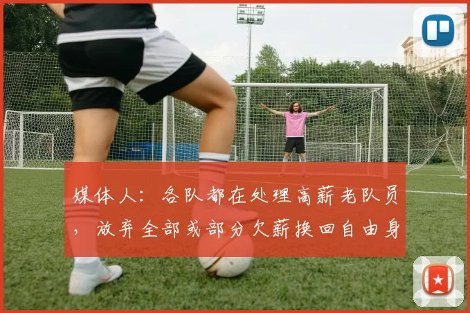 媒体人：各队都在处理高薪老队员，放弃全部或部分欠薪换回自由身