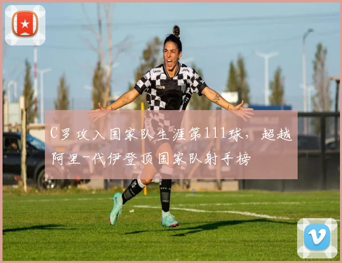 C罗攻入国家队生涯第111球，超越阿里-代伊登顶国家队射手榜