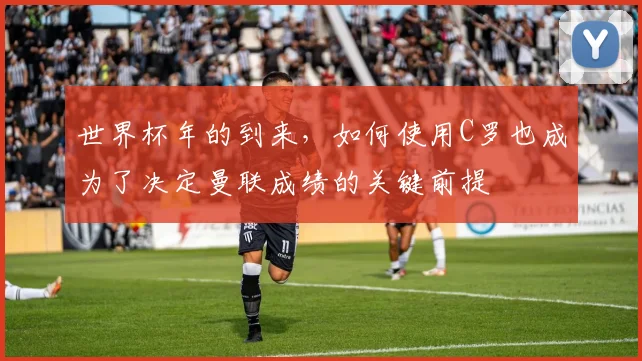 世界杯年的到来，如何使用C罗也成为了决定曼联成绩的关键前提