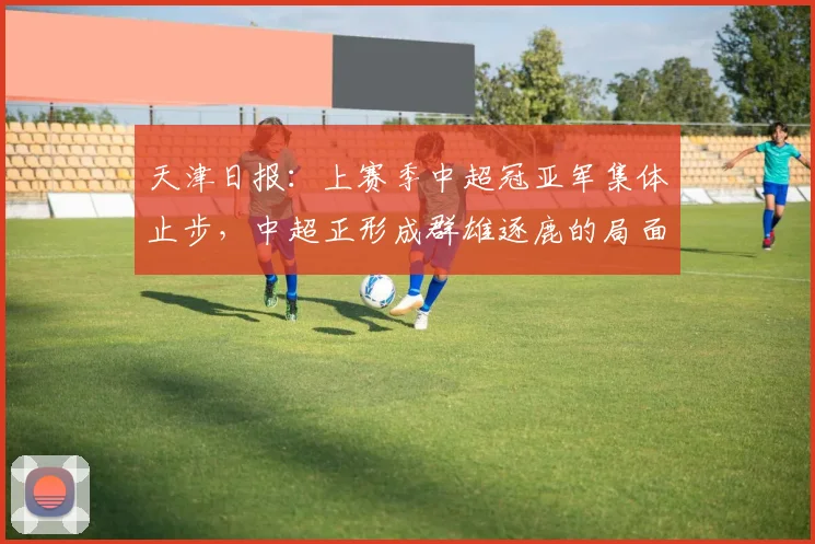 天津日报：上赛季中超冠亚军集体止步，中超正形成群雄逐鹿的局面