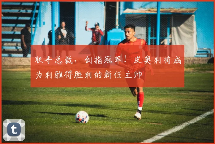 联手总裁，剑指冠军！皮奥利将成为利雅得胜利的新任主帅