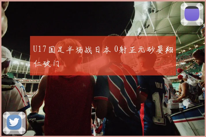 U17国足半场战日本 0射正元砂晏翔仁破门